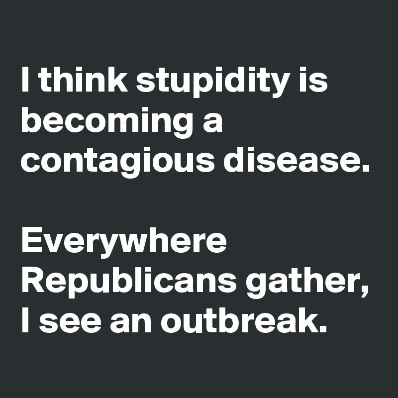 
I think stupidity is becoming a contagious disease. 

Everywhere Republicans gather, I see an outbreak. 