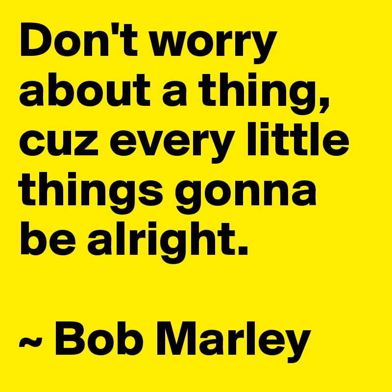 Don't worry about a thing, cuz every little things gonna be alright.

~ Bob Marley
