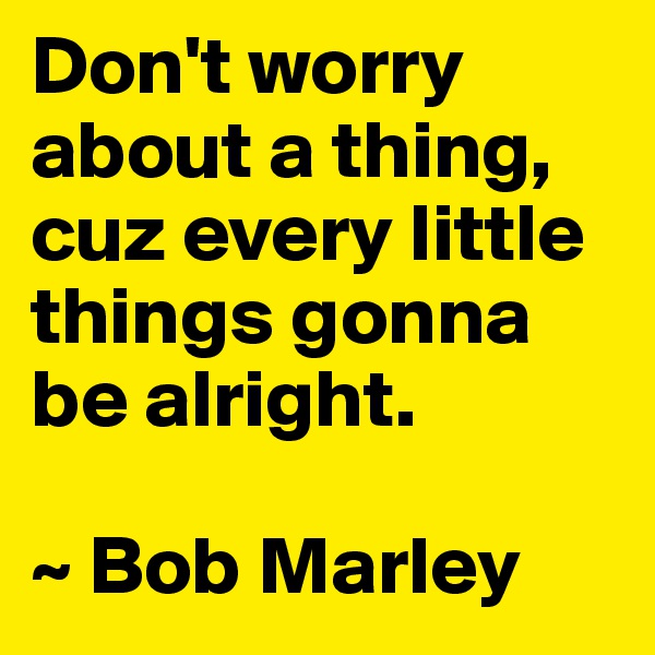 Don't worry about a thing, cuz every little things gonna be alright.

~ Bob Marley