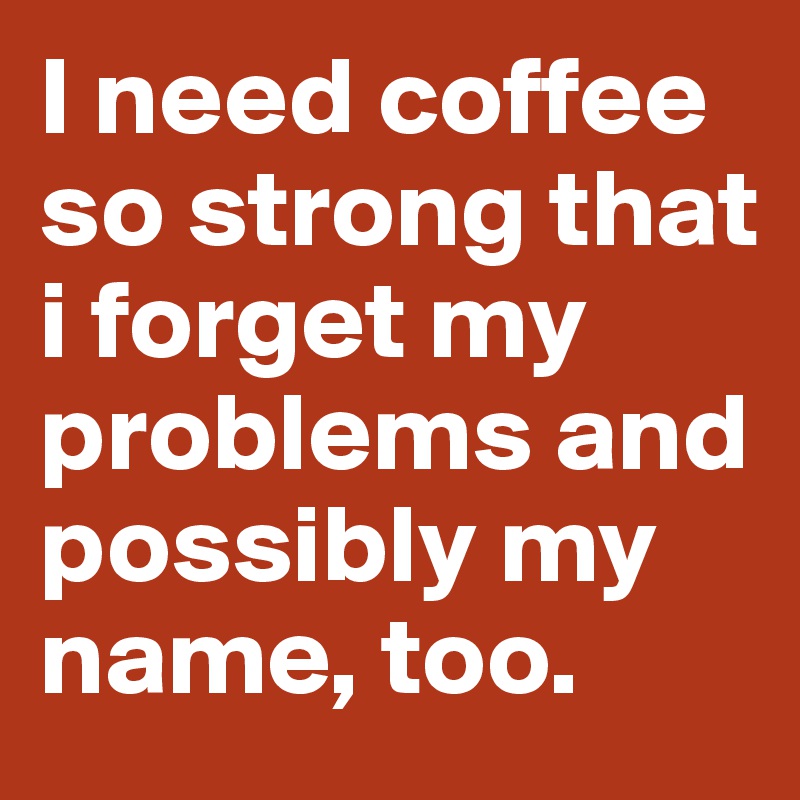 I need coffee so strong that i forget my problems and possibly my name, too. 
