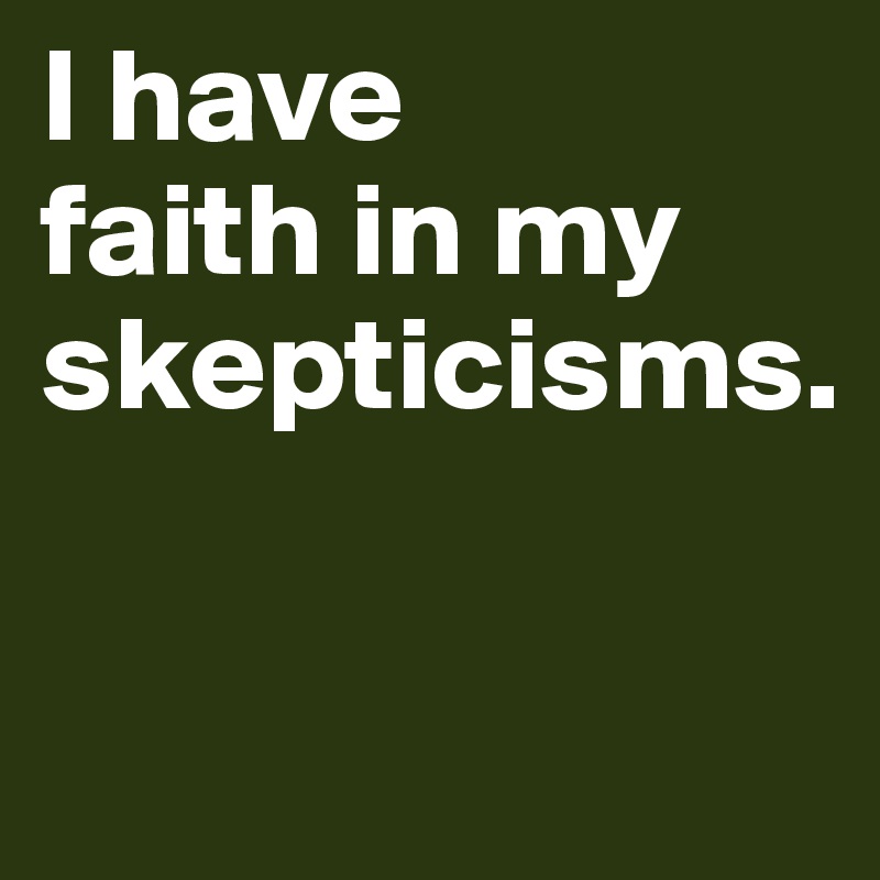 I have 
faith in my skepticisms.

