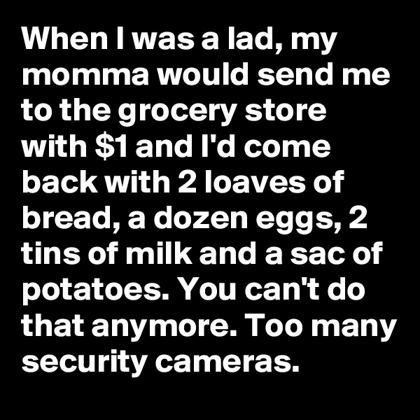 When I was a lad, my momma would send me to the grocery store with $1 and I'd come back with 2 loaves of bread, a dozen eggs, 2 tins of milk and a sac of potatoes. You can't do that anymore. Too many security cameras.