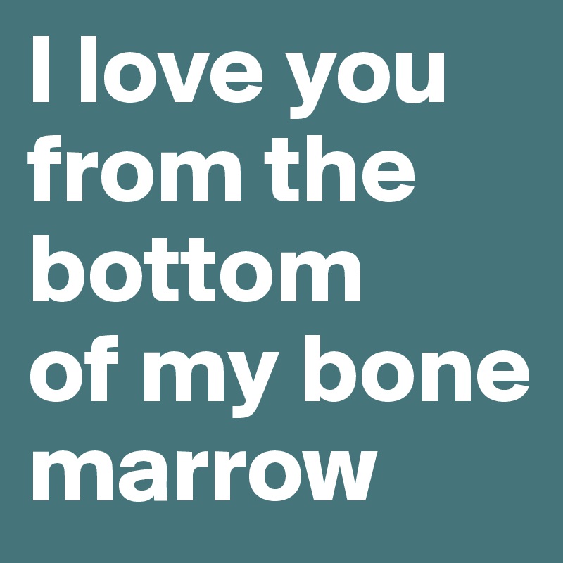 I love you from the bottom     of my bone marrow