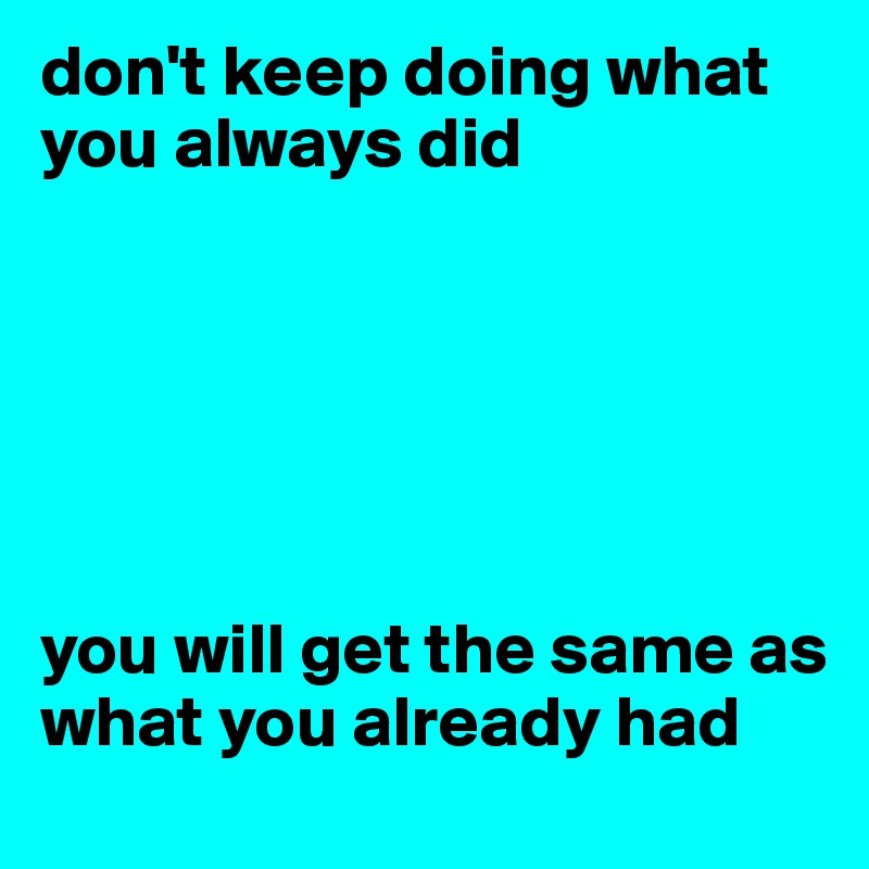 don't keep doing what you always did






you will get the same as what you already had