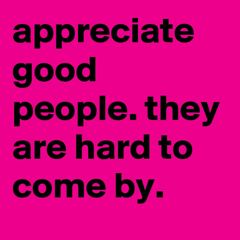 appreciate good people. they are hard to come by.
