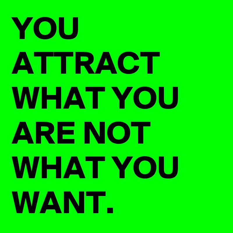 YOU ATTRACT WHAT YOU ARE NOT WHAT YOU WANT. 