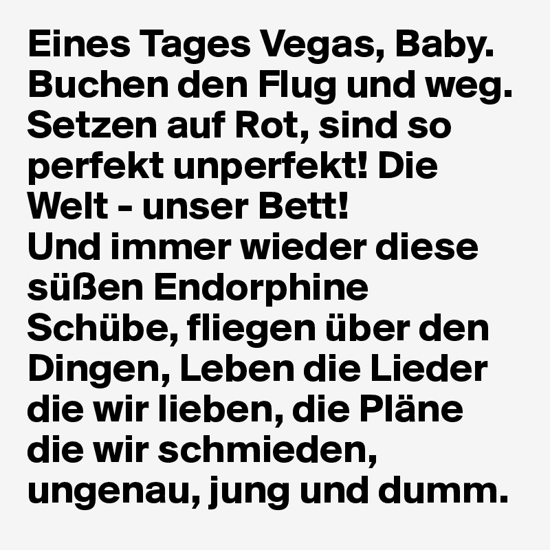 Eines Tages Vegas, Baby.
Buchen den Flug und weg. Setzen auf Rot, sind so perfekt unperfekt! Die Welt - unser Bett!
Und immer wieder diese süßen Endorphine Schübe, fliegen über den Dingen, Leben die Lieder die wir lieben, die Pläne die wir schmieden, ungenau, jung und dumm.