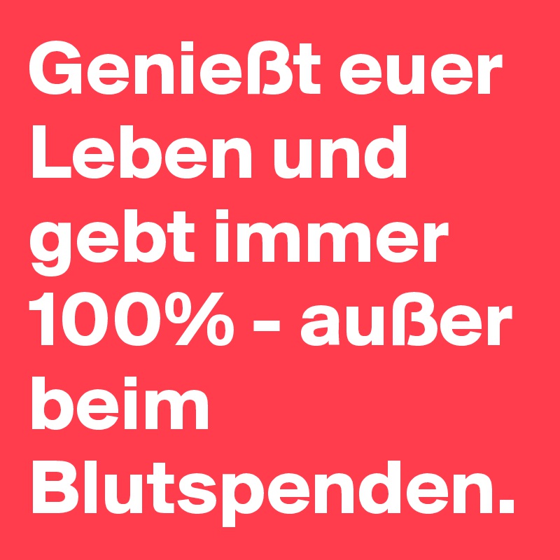 Genießt euer Leben und gebt immer 100% - außer beim Blutspenden. 