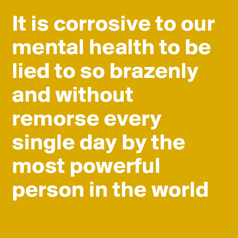 It is corrosive to our mental health to be lied to so brazenly and without remorse every single day by the most powerful person in the world