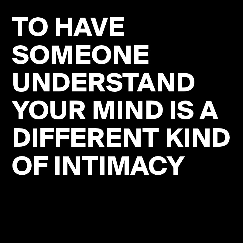 TO HAVE SOMEONE UNDERSTAND YOUR MIND IS A DIFFERENT KIND OF INTIMACY

