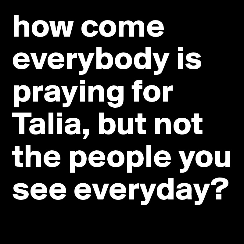 how come everybody is praying for Talia, but not the people you see everyday? 