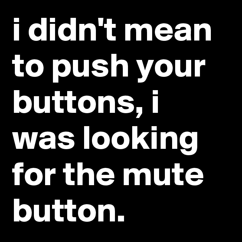 i didn't mean to push your buttons, i was looking for the mute button.