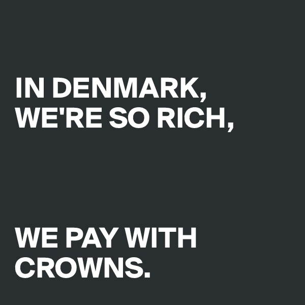 

IN DENMARK, WE'RE SO RICH, 



WE PAY WITH    CROWNS.