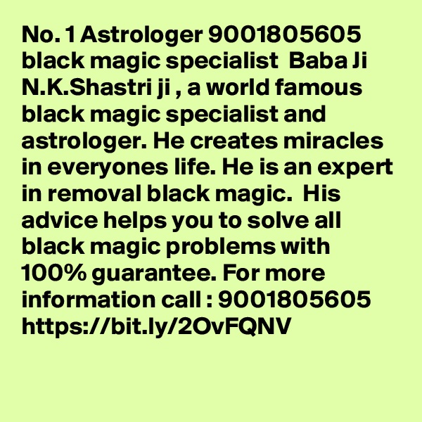 No. 1 Astrologer 9001805605 black magic specialist  Baba Ji
N.K.Shastri ji , a world famous black magic specialist and astrologer. He creates miracles in everyones life. He is an expert in removal black magic.  His advice helps you to solve all black magic problems with 100% guarantee. For more information call : 9001805605
https://bit.ly/2OvFQNV

