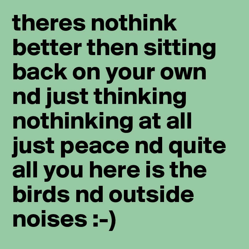 theres nothink better then sitting back on your own nd just thinking nothinking at all just peace nd quite all you here is the birds nd outside noises :-) 