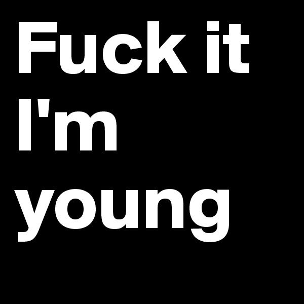 Fuck it I'm young