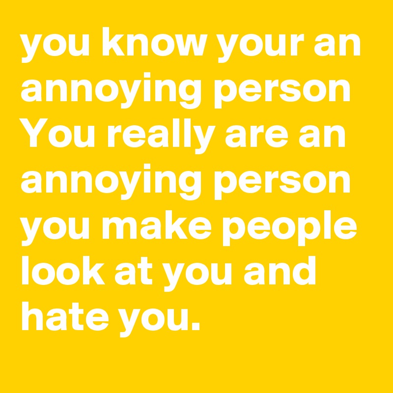 you know your an annoying person 
You really are an annoying person you make people look at you and hate you. 