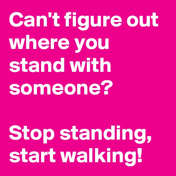 Can't figure out where you stand with someone? 

Stop standing, start walking!