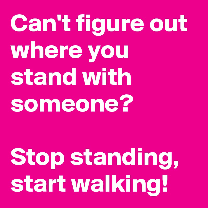 Can't figure out where you stand with someone? 

Stop standing, start walking!