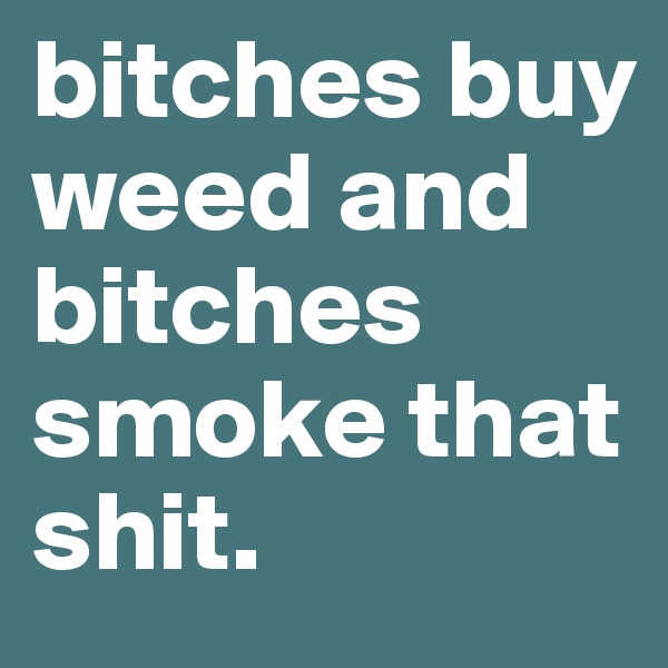 bitches buy weed and bitches smoke that shit. 