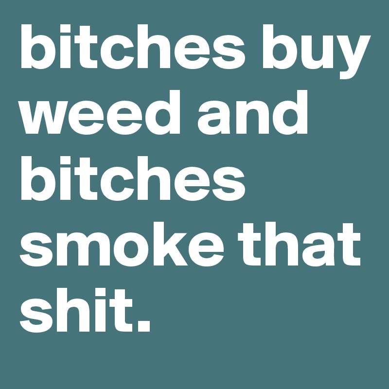 bitches buy weed and bitches smoke that shit. 