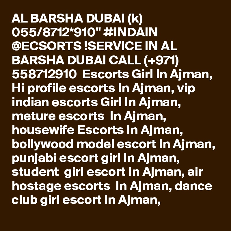 AL BARSHA DUBAI (k) 055/8712*910" #INDAIN @ECSORTS !SERVICE IN AL BARSHA DUBAI CALL (+971) 558712910  Escorts Girl In Ajman, Hi profile escorts In Ajman, vip indian escorts Girl In Ajman, meture escorts  In Ajman, housewife Escorts In Ajman, bollywood model escort In Ajman, punjabi escort girl In Ajman,  student  girl escort In Ajman, air hostage escorts  In Ajman, dance club girl escort In Ajman,