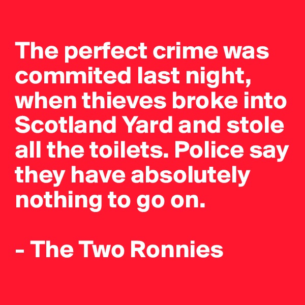 
The perfect crime was commited last night, when thieves broke into Scotland Yard and stole all the toilets. Police say they have absolutely nothing to go on. 

- The Two Ronnies