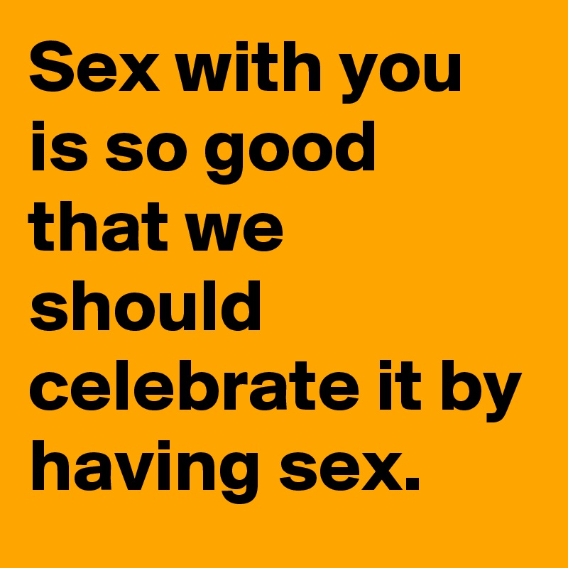 Sex with you is so good that we should celebrate it by having sex. 