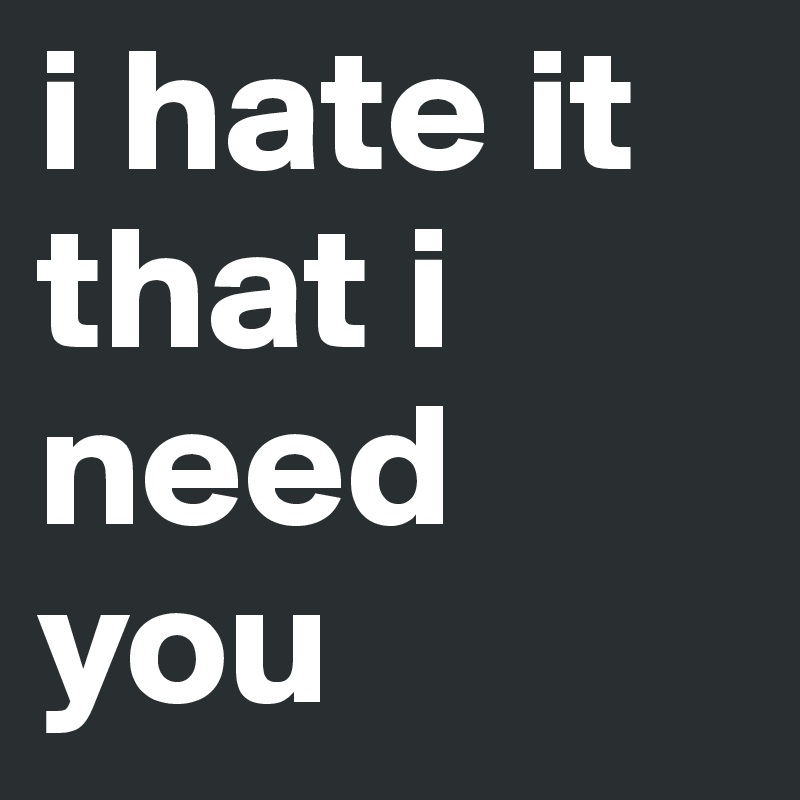 i hate it that i need you