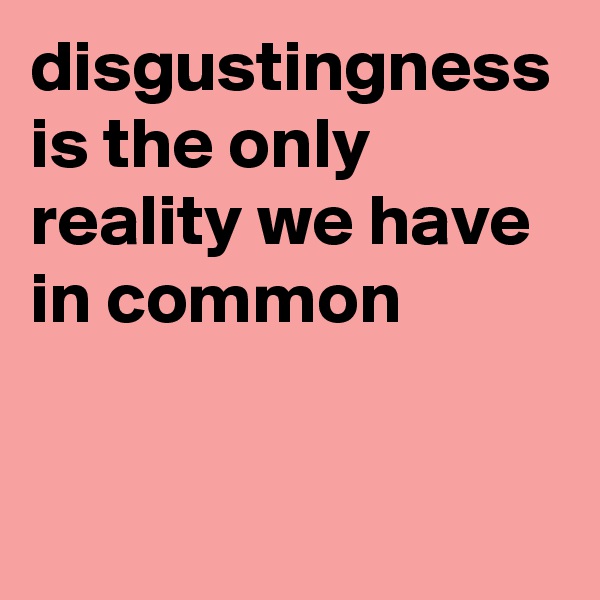 disgustingness is the only reality we have in common