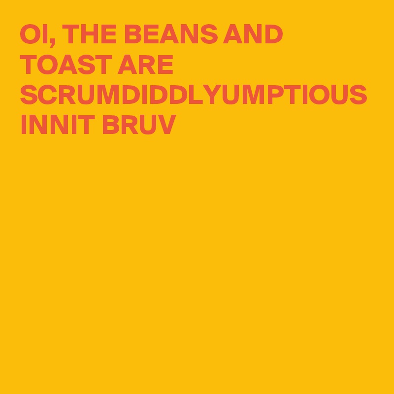 OI, THE BEANS AND TOAST ARE SCRUMDIDDLYUMPTIOUS INNIT BRUV