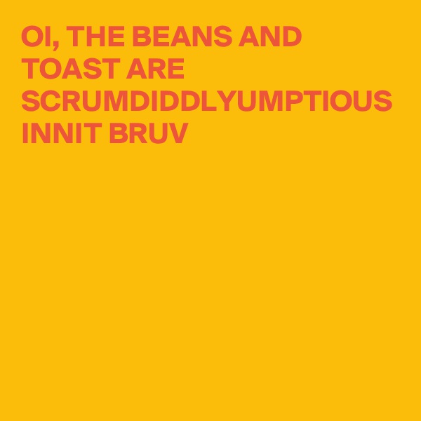OI, THE BEANS AND TOAST ARE SCRUMDIDDLYUMPTIOUS INNIT BRUV