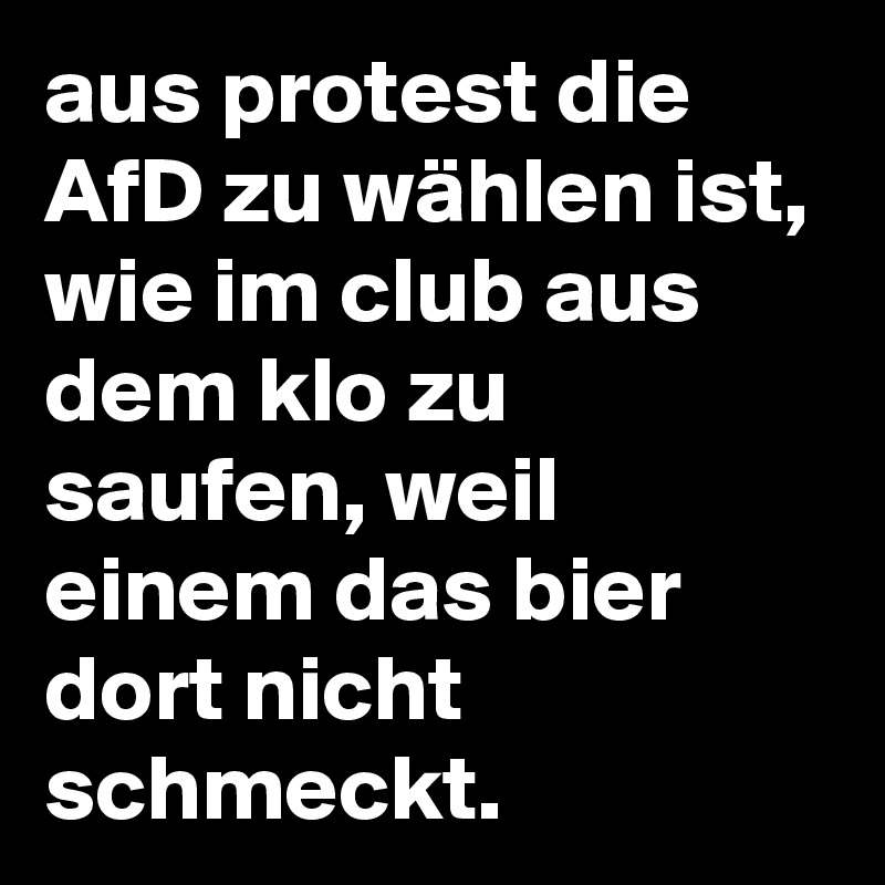 aus protest die AfD zu wählen ist, wie im club aus dem klo zu saufen, weil einem das bier dort nicht schmeckt.