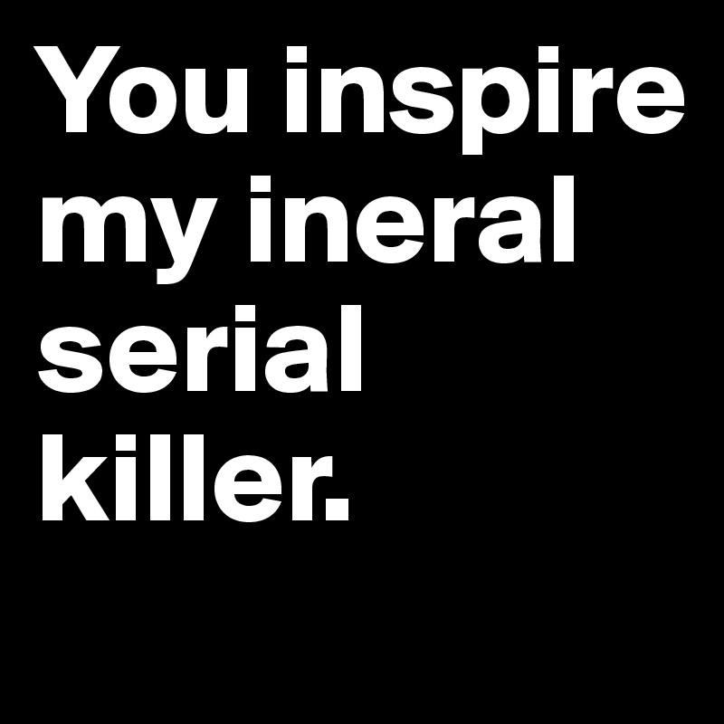 You inspire my ineral serial killer.