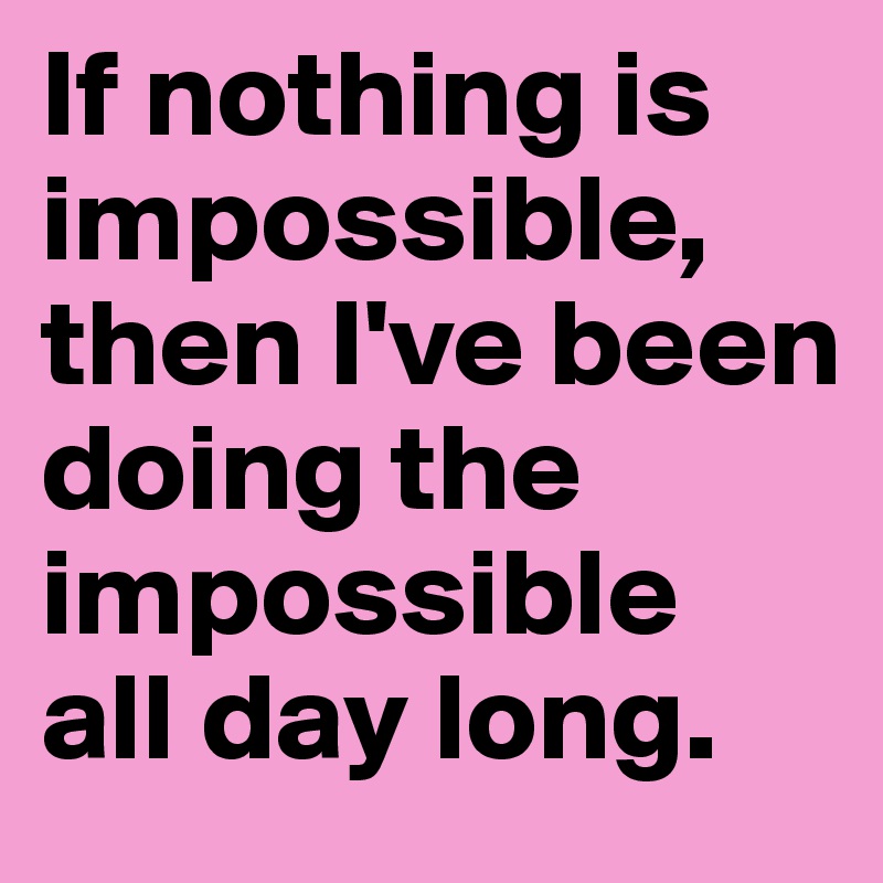 If nothing is impossible, then I've been doing the impossible 
all day long. 