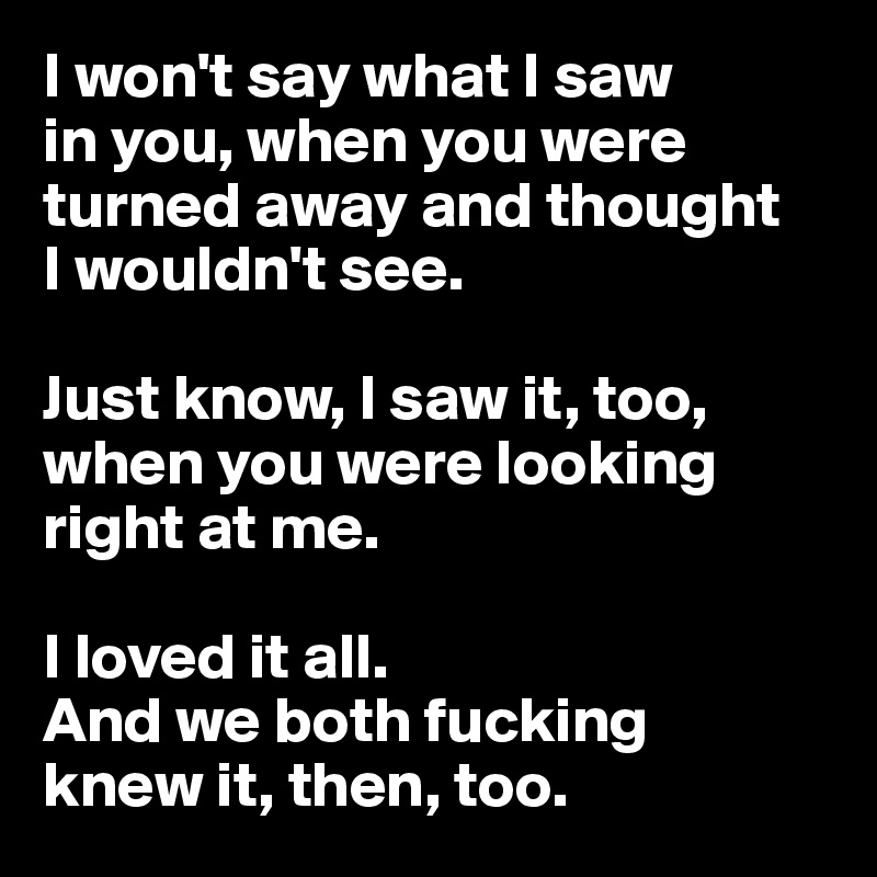 I won't say what I saw 
in you, when you were turned away and thought 
I wouldn't see. 

Just know, I saw it, too, when you were looking right at me.

I loved it all.
And we both fucking 
knew it, then, too.
