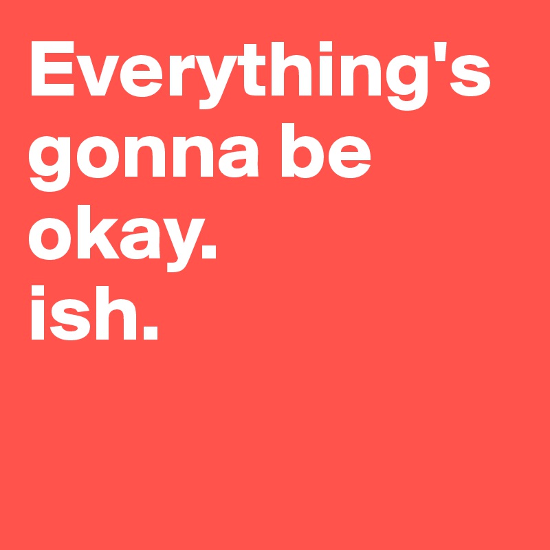Everything's gonna be okay. 
ish.

