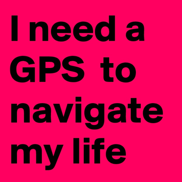 I need a GPS  to navigate my life