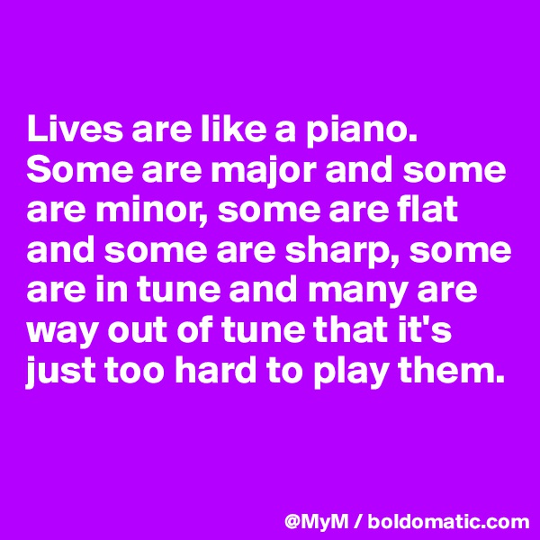 

Lives are like a piano.  Some are major and some are minor, some are flat and some are sharp, some are in tune and many are way out of tune that it's just too hard to play them.

