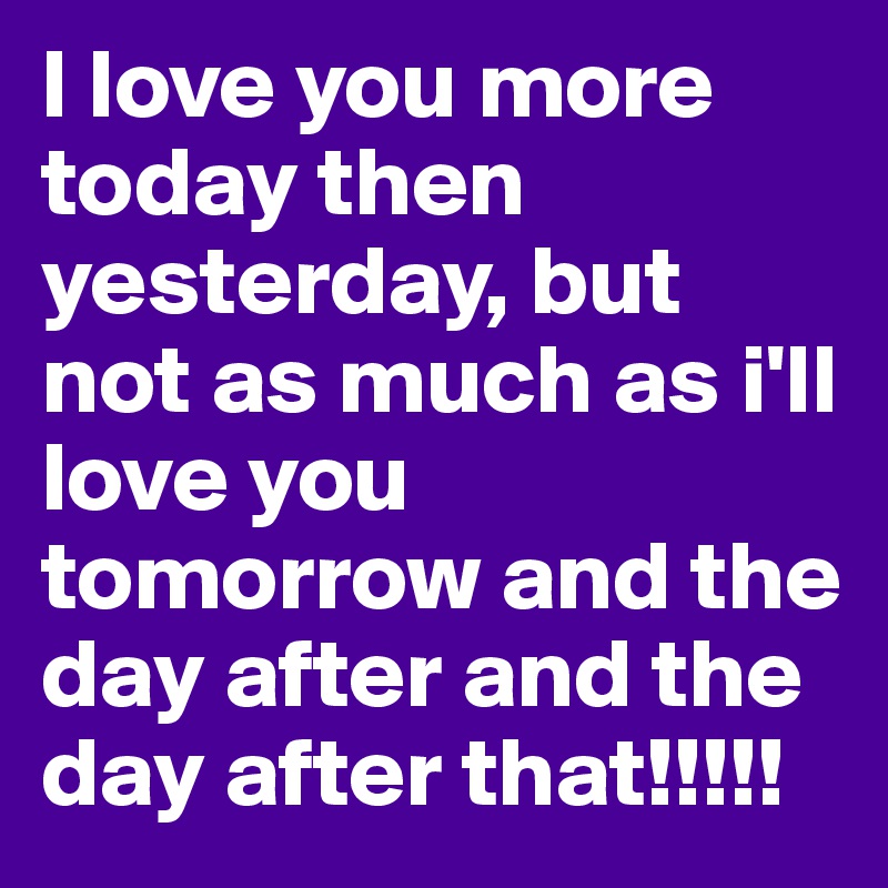 I love you more today then yesterday, but not as much as i'll love you tomorrow and the day after and the day after that!!!!!