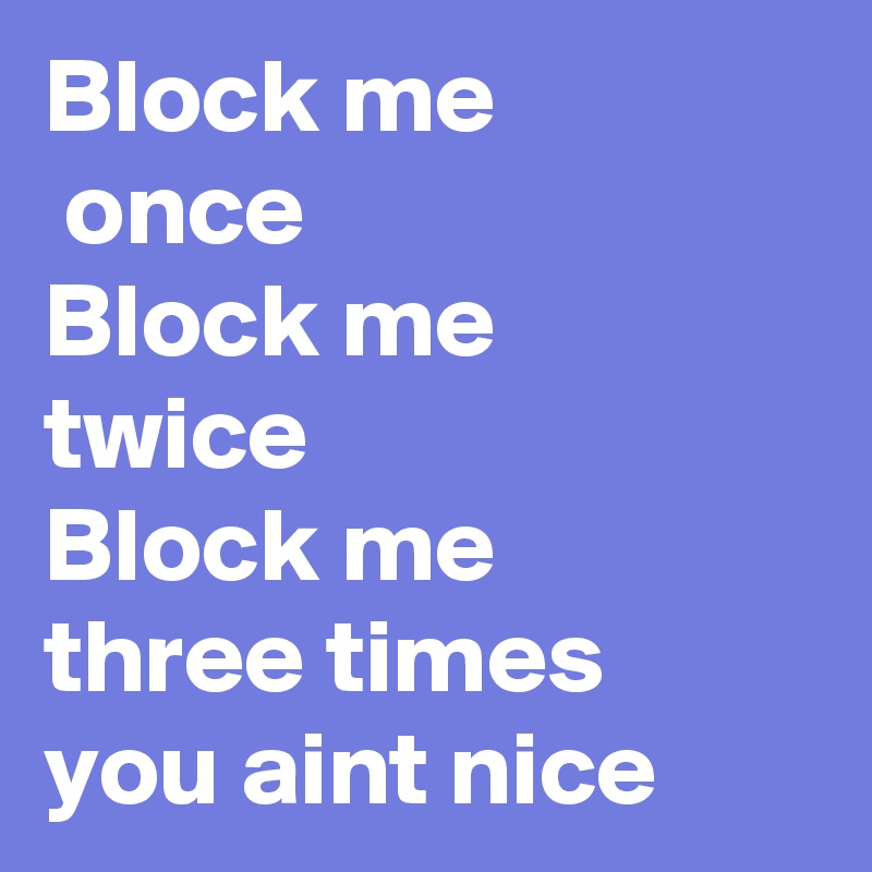 Block me
 once
Block me
twice
Block me 
three times 
you aint nice