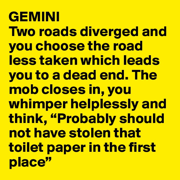 GEMINI
Two roads diverged and you choose the road less taken which leads you to a dead end. The mob closes in, you whimper helplessly and think, “Probably should not have stolen that toilet paper in the first place”