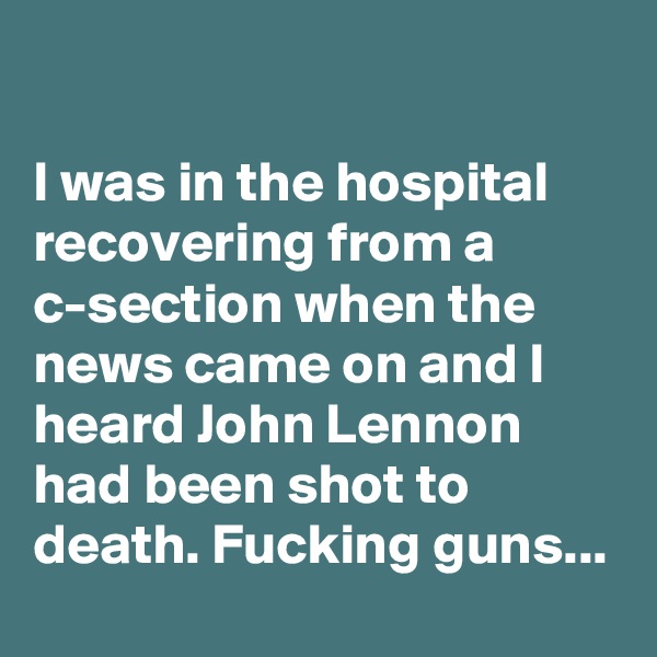 

I was in the hospital recovering from a c-section when the news came on and I heard John Lennon had been shot to death. Fucking guns...