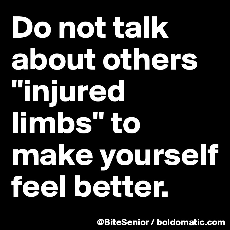 Do not talk about others "injured limbs" to make yourself feel better.