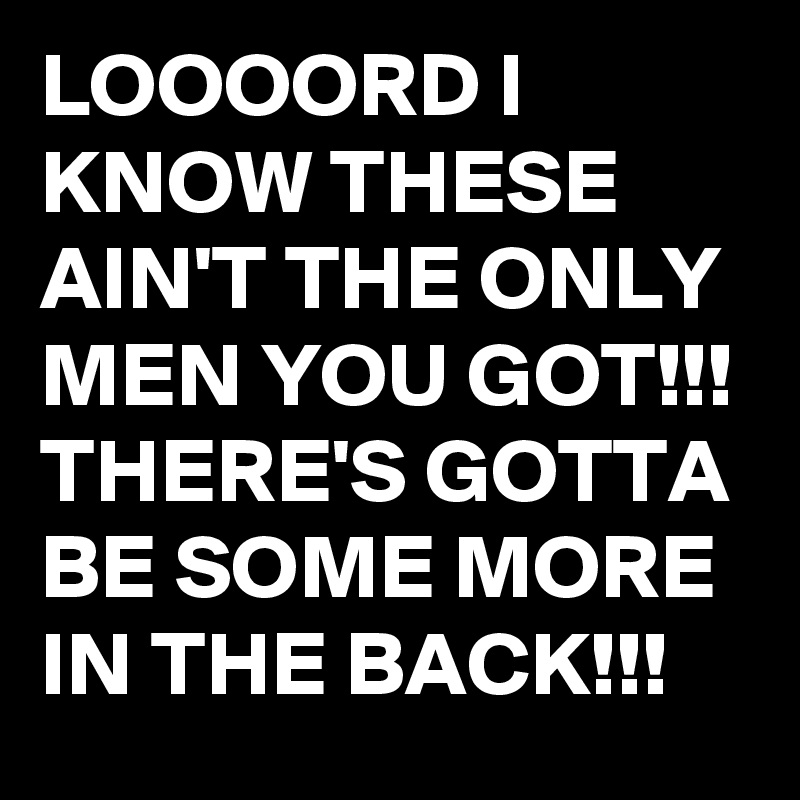 LOOOORD I KNOW THESE AIN'T THE ONLY MEN YOU GOT!!!
THERE'S GOTTA BE SOME MORE IN THE BACK!!!