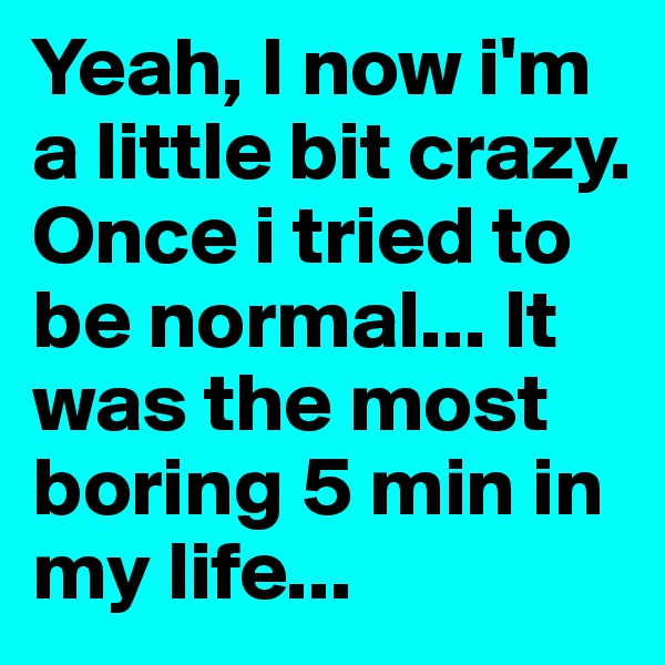 Yeah, I now i'm a little bit crazy. Once i tried to be normal... It was the most boring 5 min in my life...