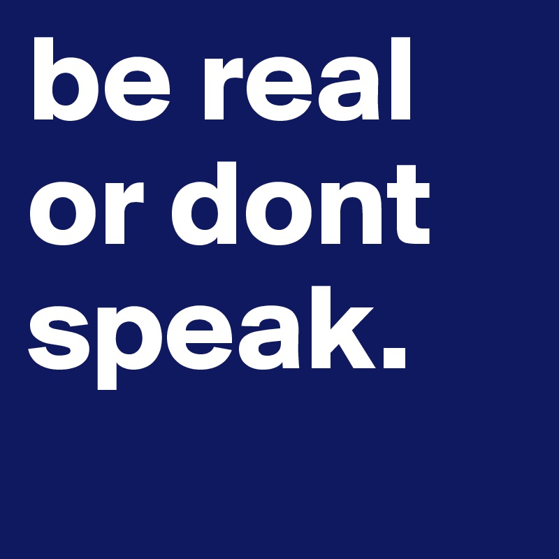 be real or dont speak.
