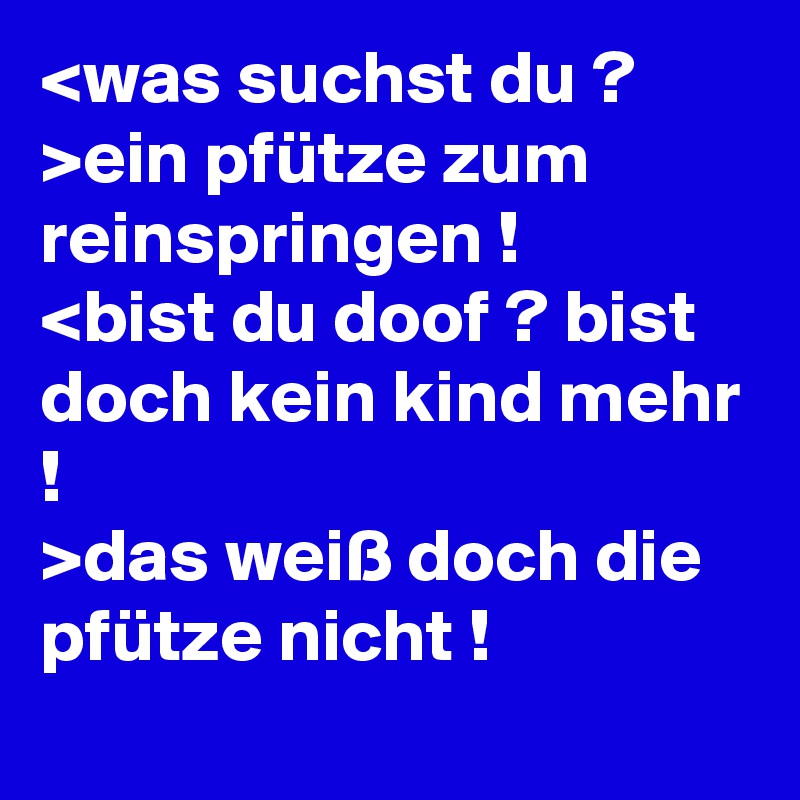 <was suchst du ?
>ein pfütze zum reinspringen !
<bist du doof ? bist doch kein kind mehr !
>das weiß doch die pfütze nicht !
