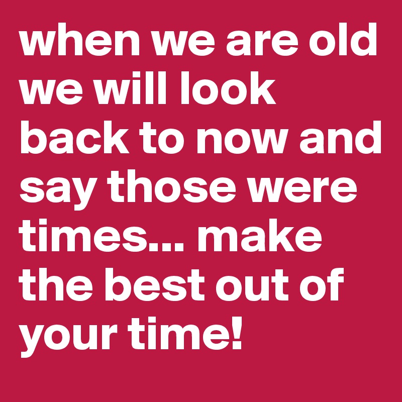 when we are old we will look back to now and say those were times... make the best out of your time!