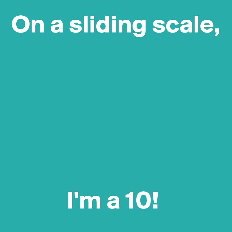 On a sliding scale,






           I'm a 10!